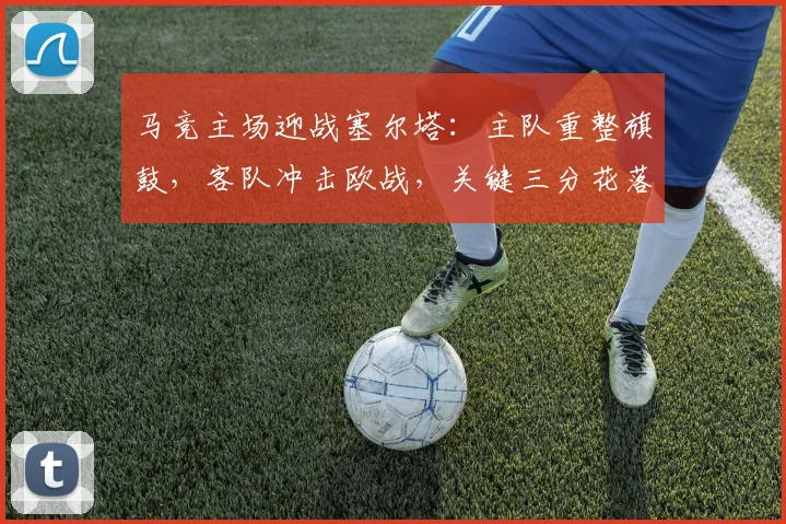马竞主场迎战塞尔塔：主队重整旗鼓，客队冲击欧战，关键三分花落谁家？