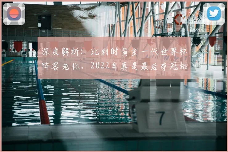 深度解析：比利时黄金一代世界杯阵容老化，2022年真是最后夺冠机会吗？