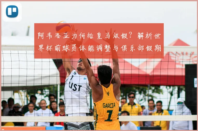 阿韦洛亚为何给皇马放假？解析世界杯前球员体能调整与俱乐部假期安排