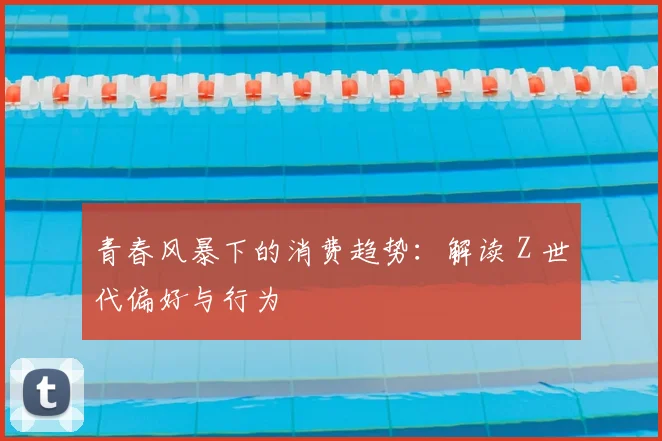 青春风暴下的消费趋势:解读 Z 世代偏好与行为