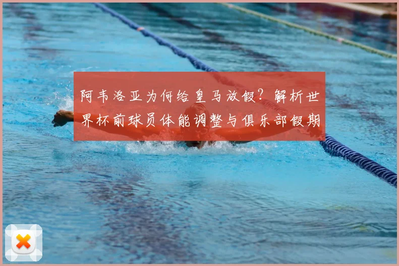 阿韦洛亚为何给皇马放假?解析世界杯前球员体能调整与俱乐部假期安排